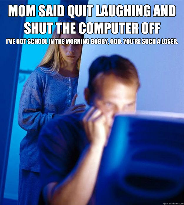 mom said quit laughing and shut the computer off I've got school in the morning bobby, god. You're such a loser.  Redditors Wife
