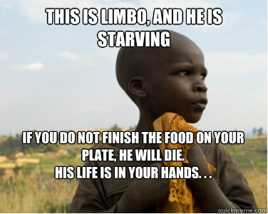 This is Limbo, and He is Starving 
If you do not finish the food on your plate, he will die.
His life is in your hands. . .
 - This is Limbo, and He is Starving 
If you do not finish the food on your plate, he will die.
His life is in your hands. . .
  starving kids in africa