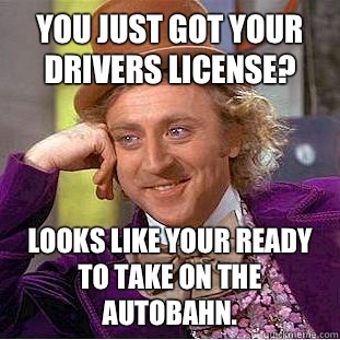 You just got your drivers license? Looks like your ready to take on the autobahn.  - You just got your drivers license? Looks like your ready to take on the autobahn.   Creepy Wonka