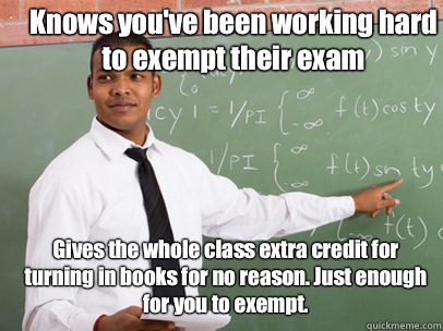 Knows you've been working hard to exempt their exam Gives the whole class extra credit for turning in books for no reason. Just enough for you to exempt.  Good Guy Teacher