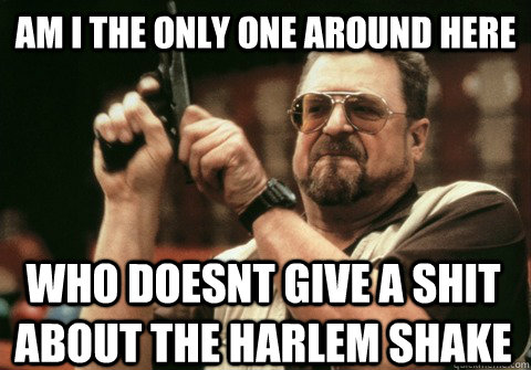 Am I the only one around here who doesnt give a shit about the harlem shake - Am I the only one around here who doesnt give a shit about the harlem shake  Am I the only one