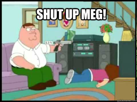 Shut Up Meg!  Shut up meg