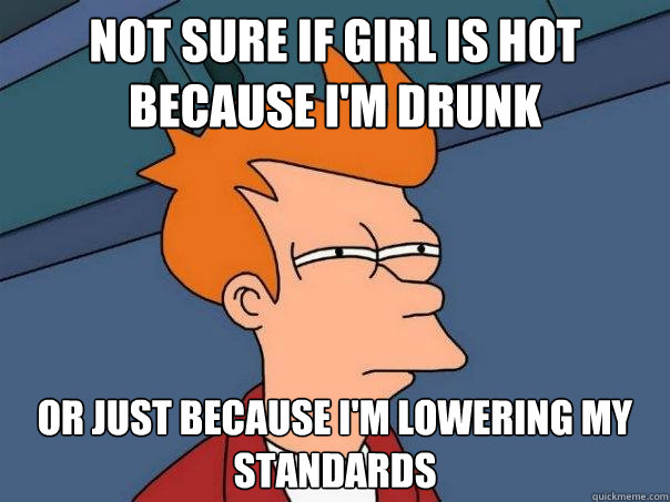 Not sure if girl is hot because I'm drunk or just because I'm lowering my standards  Futurama Fry