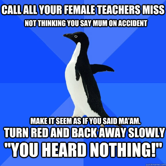Call all your female teachers Miss Not thinking you say Mum on accident Turn red and back away SLOWLY Make it seem as if you said Ma'am. 