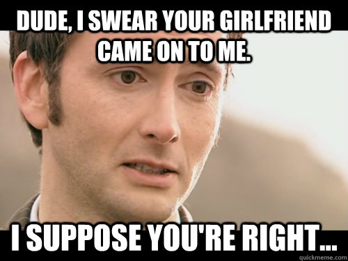 Dude, i swear your girlfriend came on to me. I suppose you're right...  