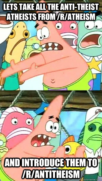 Lets take all the anti-theist atheists from /r/atheism and introduce them to /r/antitheism  Push it somewhere else Patrick