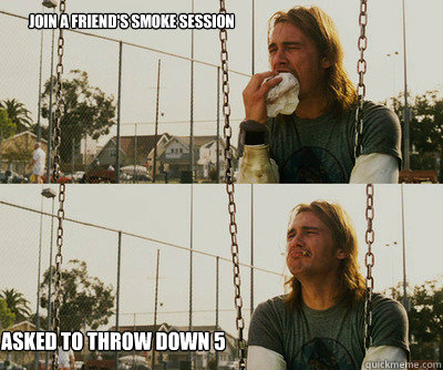 Join a friend's smoke session Asked to throw down 5  First World Stoner Problems
