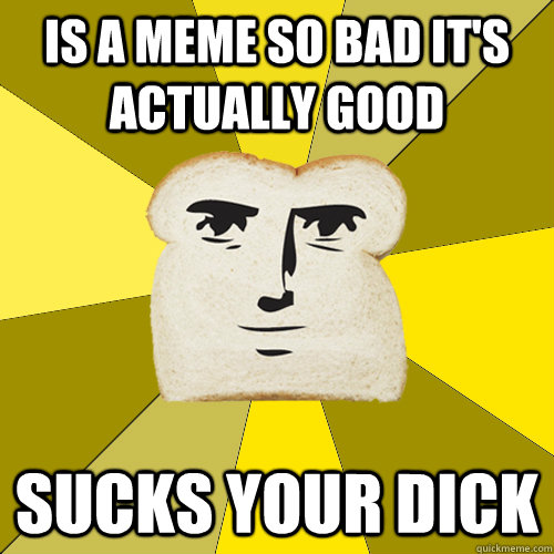 IS A MEME SO BAD IT'S ACTUALLY GOOD SUCKS YOUR DICK  Breadfriend