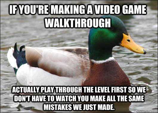 If you're making a video game walkthrough Actually play through the level first so we don't have to watch you make all the same mistakes we just made.  Actual Advice Mallard