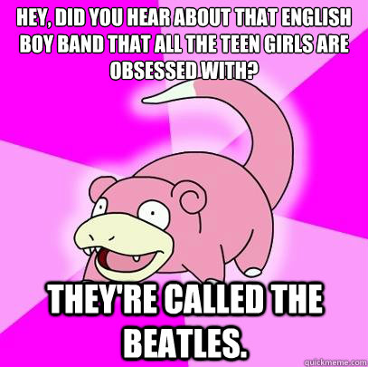 hey, did you hear about that english boy band that all the teen girls are obsessed with? They're called the beatles. - hey, did you hear about that english boy band that all the teen girls are obsessed with? They're called the beatles.  Slowpoke