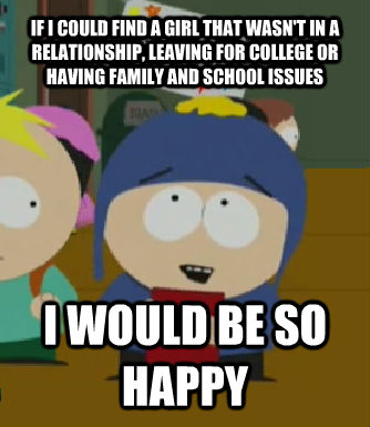IF I COULD FIND A GIRL THAT WASN'T IN A RELATIONSHIP, LEAVING FOR COLLEGE OR HAVING FAMILY AND SCHOOL ISSUES I WOULD BE SO HAPPY  Craig - I would be so happy
