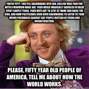 You're fifty. You fell backwards into job, college was paid for with a minimum wage job, your house magically doubled in value every couple years, your wife got to stay at home and raise the kids, and now politicians bend over backwards to cater to your w  Condescending Wonka
