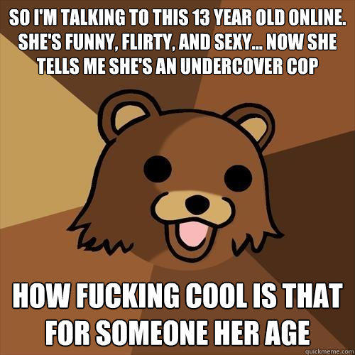 so i'm talking to this 13 year old online. she's funny, flirty, and sexy... now she tells me she's an undercover cop how fucking cool is that for someone her age  