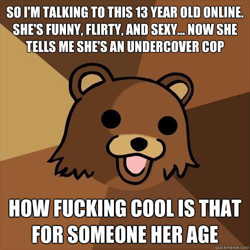 so i'm talking to this 13 year old online. she's funny, flirty, and sexy... now she tells me she's an undercover cop how fucking cool is that for someone her age - so i'm talking to this 13 year old online. she's funny, flirty, and sexy... now she tells me she's an undercover cop how fucking cool is that for someone her age  Pedobear