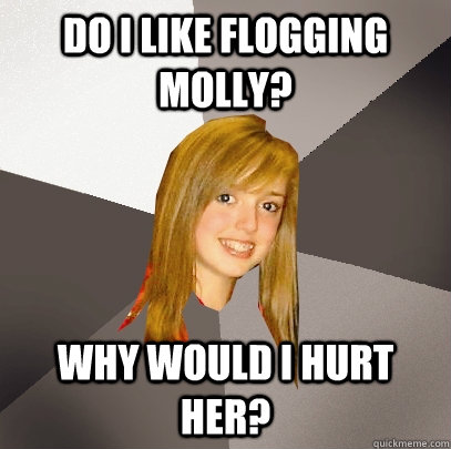 do i like Flogging molly? why would i hurt her?  Musically Oblivious 8th Grader