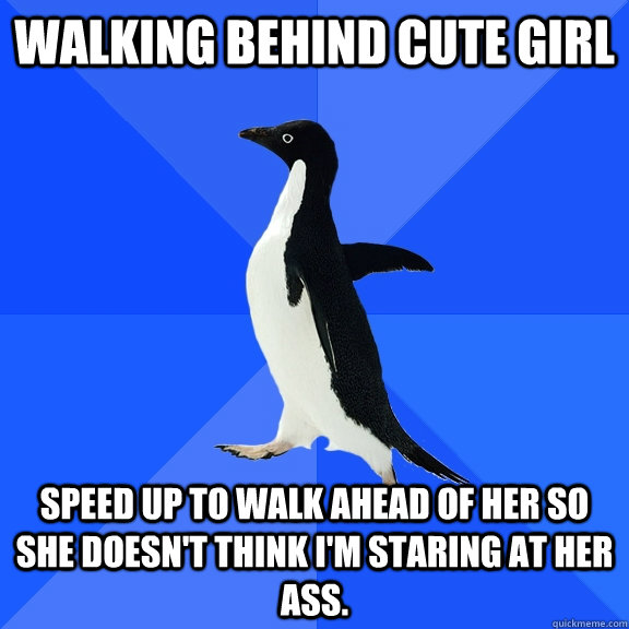 Walking behind cute girl Speed up to walk ahead of her so she doesn't think I'm staring at her ass.  Socially Awkward Penguin