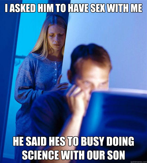 I asked him to have sex with me he said hes to busy doing science with our son  Redditors Wife