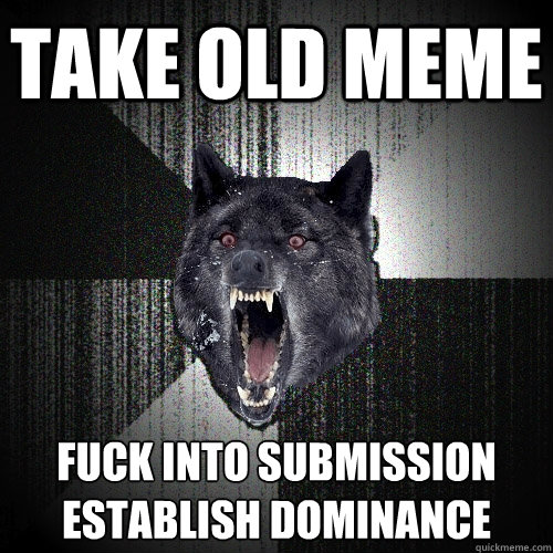 take old meme fuck into submission
establish dominance  Insanity Wolf