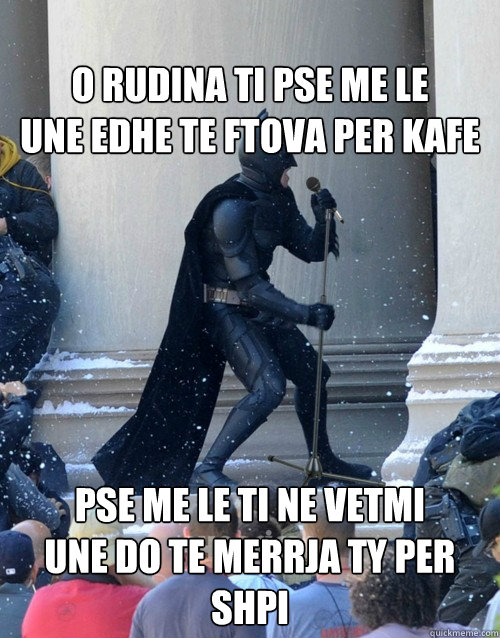 
O rudina ti pse me le
Une edhe te ftova per kafe
 Pse me le ti ne vetmi
Une do te merrja ty per shpi
 - 
O rudina ti pse me le
Une edhe te ftova per kafe
 Pse me le ti ne vetmi
Une do te merrja ty per shpi
  Karaoke Batman