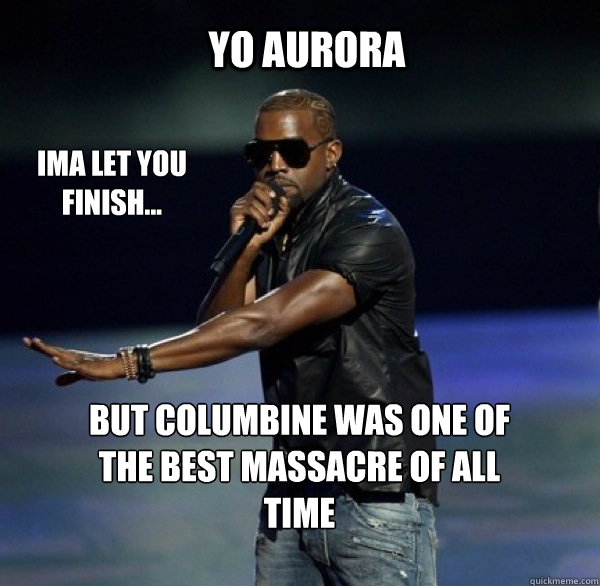 YO Aurora IMA LET YOU FINISH... BUT columbine was ONE OF THE BEST massacre OF ALL TIME  