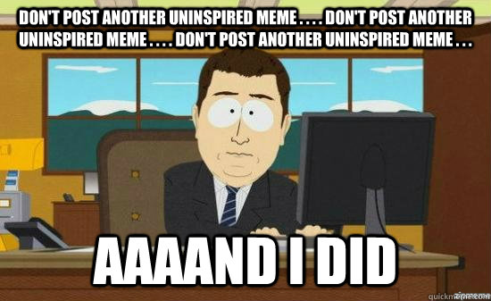 don't post another uninspired meme . . . . don't post another uninspired meme . . . . don't post another uninspired meme . . .  AAAAND i did  aaaand its gone