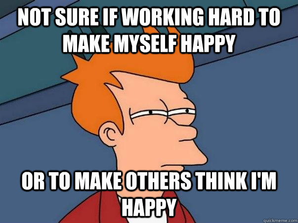 Not sure if working hard to make myself happy  Or to make others think i'm happy  Not sure Fry