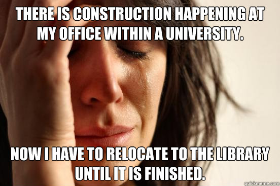 there is construction happening at my office within a university. now i have to relocate to the library until it is finished.  First World Problems
