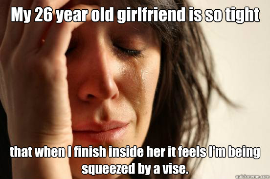 My 26 year old girlfriend is so tight that when I finish inside her it feels I'm being squeezed by a vise.  First World Problems