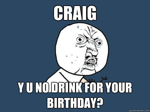craig y u no drink for your birthday?  Y U No