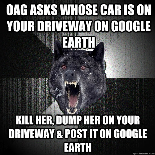 OAG ASKS WHOSE CAR IS ON YOUR DRIVEWAY ON GOOGLE EARTH KILL HER, DUMP HER ON YOUR DRIVEWAY & POST IT ON GOOGLE EARTH  Insanity Wolf