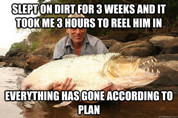 slept on dirt for 3 weeks and it took me 3 hours to reel him in everything has gone according to plan  
