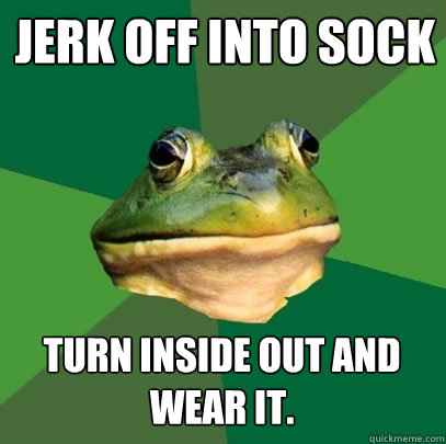 jerk off into sock TURN INSIDE OUT AND WEAR IT.  Foul Bachelor Frog