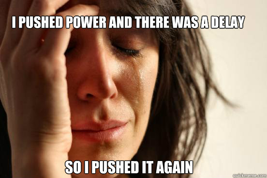 I pushed power and there was a delay  So I pushed it again  First World Problems