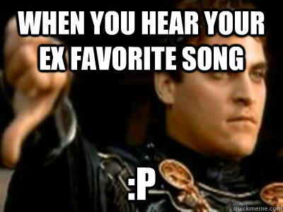 when you hear your ex favorite song :P  Downvoting Roman