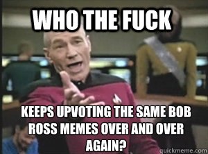 Who the fuck Keeps upvoting the same Bob ross memes over and over again?  Annoyed Picard