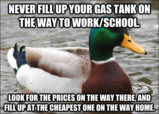 Never fill up your gas tank on the way to work/school. Look for the prices on the way there, and fill up at the cheapest one on the way home. - Never fill up your gas tank on the way to work/school. Look for the prices on the way there, and fill up at the cheapest one on the way home.  Actual Advice Mallard