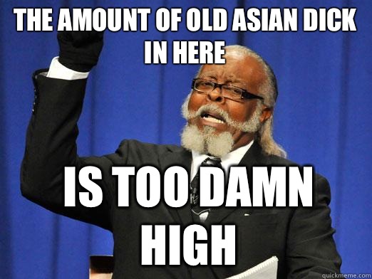 The amount of old Asian dick in here is too damn high  