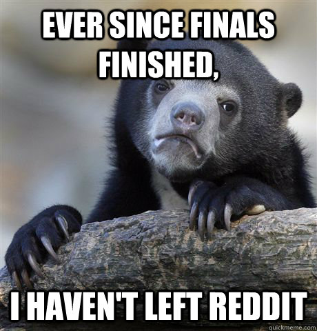 Ever since finals finished, I haven't left reddit  Confession Bear
