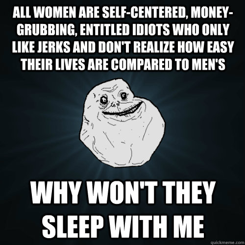 all women are self-centered, money-grubbing, entitled idiots who only like jerks and don't realize how easy their lives are compared to men's why won't they sleep with me - all women are self-centered, money-grubbing, entitled idiots who only like jerks and don't realize how easy their lives are compared to men's why won't they sleep with me  Forever Alone