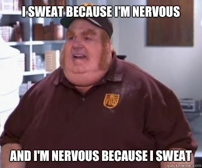 I sweat because I'm nervous And I'm nervous because I sweat  Fat Bastard