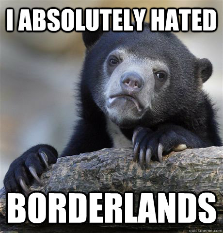 I absolutely hated borderlands  Confession Bear