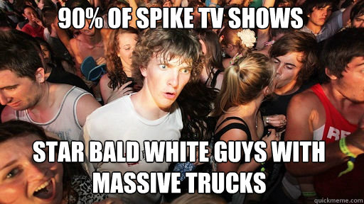 90% of spike tv shows
 star bald white guys with massive trucks  Sudden Clarity Clarence