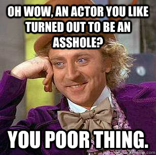 Oh wow, an actor you like turned out to be an asshole? you poor thing.  Condescending Wonka
