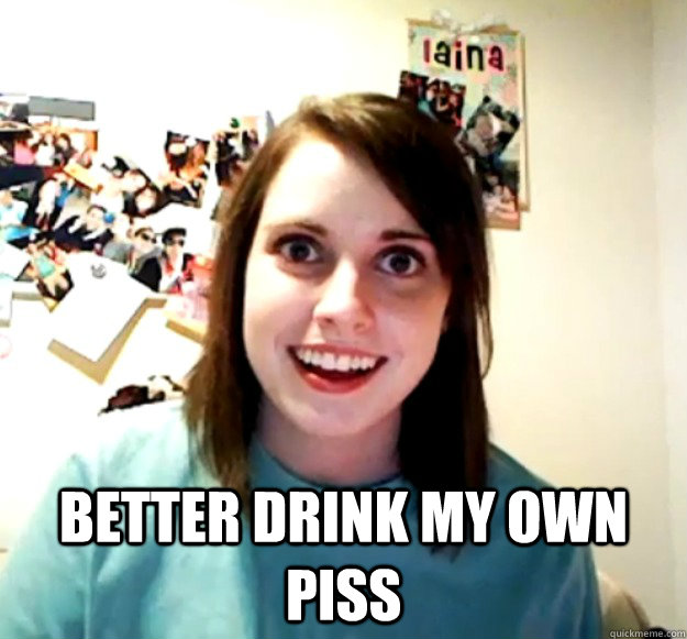  better drink my own piss  Overly Attached Girlfriend