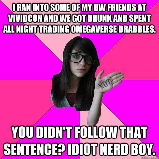 I ran into some of my DW friends at vividcon and we got drunk and spent all night trading omegaverse drabbles. You didn't follow that sentence? Idiot Nerd Boy.  Idiot Nerd Girl