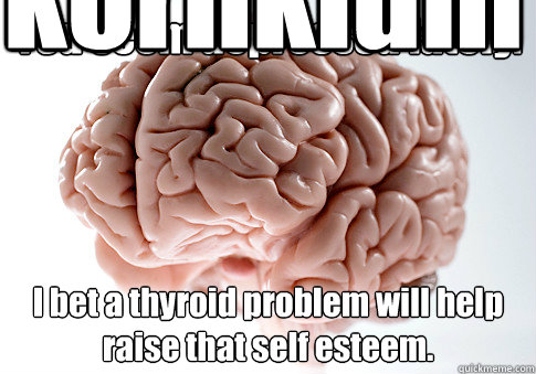 You seem depressed lately. I bet a thyroid problem will help raise that self esteem. kornkidmatt420M
  Scumbag Brain