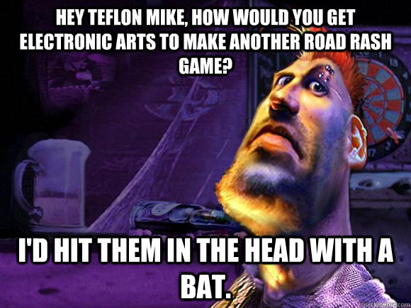 hey teflon mike, how would you get electronic arts to make another Road rash game? i'd hit them in the head with a bat. - hey teflon mike, how would you get electronic arts to make another Road rash game? i'd hit them in the head with a bat.  Ask Teflon Mike