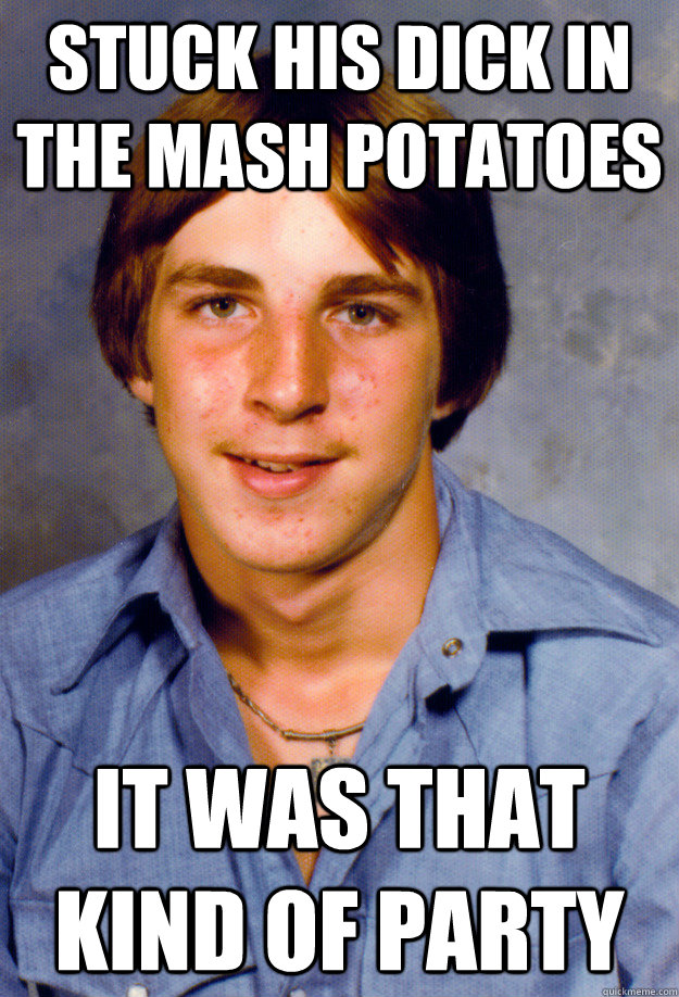 Stuck his dick in the mash potatoes it was that kind of party  Old Economy Steven