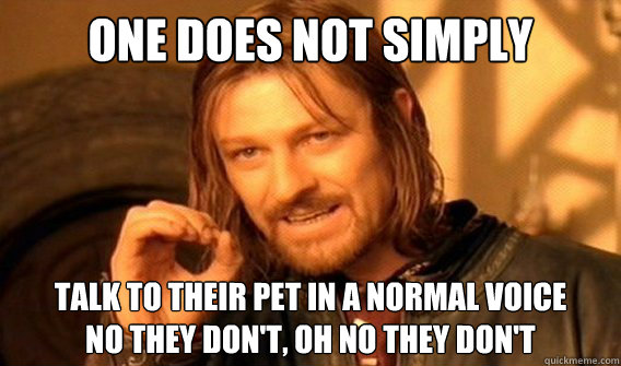 one does not simply talk to their pet in a normal voice 
no they don't, oh no they don't    