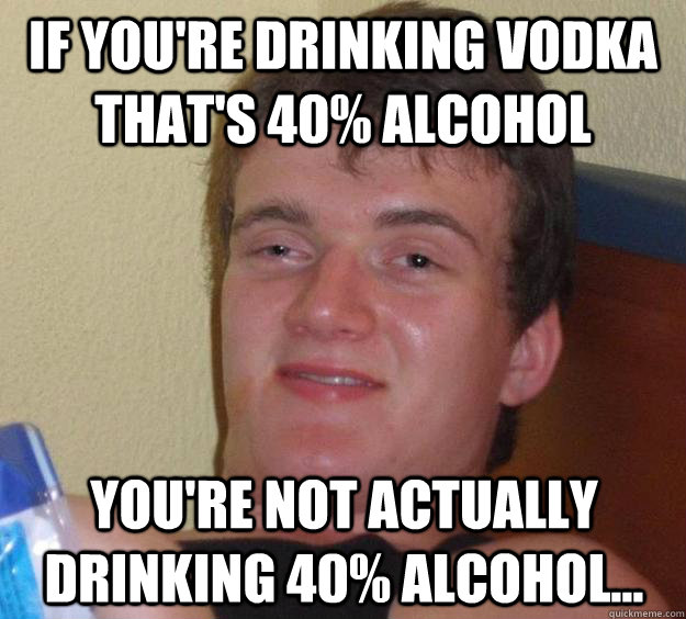 If you're drinking Vodka that's 40% alcohol You're not actually drinking 40% alcohol...  10 Guy